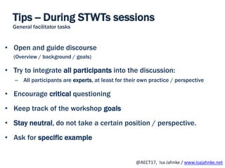 R
@AECT17, Isa Jahnke / www.isajahnke.net
Tips -- During STWTs sessions
General facilitator tasks
• Open and guide discourse
(Overview / background / goals)
• Try to integrate all participants into the discussion:
– All participants are experts, at least for their own practice / perspective
• Encourage critical questioning
• Keep track of the workshop goals
• Stay neutral, do not take a certain position / perspective.
• Ask for specific example
 