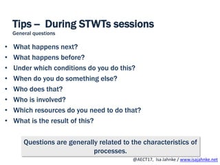 R
@AECT17, Isa Jahnke / www.isajahnke.net
Tips -- During STWTs sessions
General questions
• What happens next?
• What happens before?
• Under which conditions do you do this?
• When do you do something else?
• Who does that?
• Who is involved?
• Which resources do you need to do that?
• What is the result of this?
Questions are generally related to the characteristics of
processes.
 