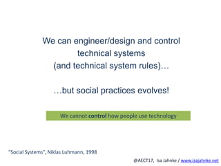 R
@AECT17, Isa Jahnke / www.isajahnke.net
We can engineer/design and control
technical systems
(and technical system rules)…
…but social practices evolves!
We cannot control how people use technology
“Social Systems”, Niklas Luhmann, 1998
 