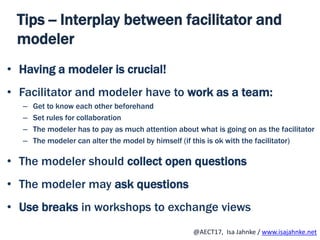 R
@AECT17, Isa Jahnke / www.isajahnke.net
Tips -- Interplay between facilitator and
modeler
• Having a modeler is crucial!
• Facilitator and modeler have to work as a team:
– Get to know each other beforehand
– Set rules for collaboration
– The modeler has to pay as much attention about what is going on as the facilitator
– The modeler can alter the model by himself (if this is ok with the facilitator)
• The modeler should collect open questions
• The modeler may ask questions
• Use breaks in workshops to exchange views
 