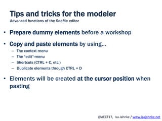 R
@AECT17, Isa Jahnke / www.isajahnke.net
• Prepare dummy elements before a workshop
• Copy and paste elements by using…
– The context menu
– The “edit”-menu
– Shortcuts (CTRL + C, etc.)
– Duplicate elements through CTRL + D
• Elements will be created at the cursor position when
pasting
Tips and tricks for the modeler
Advanced functions of the SeeMe editor
 