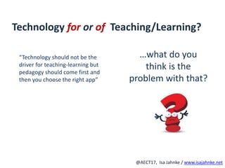 R
@AECT17, Isa Jahnke / www.isajahnke.net
Technology for or of Teaching/Learning?
“Technology should not be the
driver for teaching-learning but
pedagogy should come first and
then you choose the right app”
…what do you
think is the
problem with that?
 
