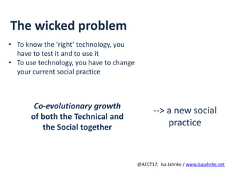 R
@AECT17, Isa Jahnke / www.isajahnke.net
The wicked problem
• To know the ’right’ technology, you
have to test it and to use it
• To use technology, you have to change
your current social practice
--> a new social
practice
Co-evolutionary growth
of both the Technical and
the Social together
 