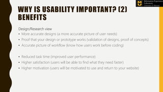 Design/Research view
• More accurate designs (a more accurate picture of user needs)
• Proof that your design or prototype works (validation of designs, proof of concepts)
• Accurate picture of workflow (know how users work before coding)
• Reduced task time (improved user performance)
• Higher satisfaction (users will be able to find what they need faster)
• Higher motivation (users will be motivated to use and return to your website)
WHY IS USABILITY IMPORTANT? (2)
BENEFITS
 