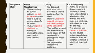 Design the
study
Mobile
Microlearning
• When examining
the current
platform: we did
not expect that we
need to build up
several criteria for
the study.
• Thus, we spent a
lot of time on
working on
creating the criteria
based on the
client’s needs.
Library
• We designed
evaluation tasks
based on a shared
prototype from the
client.
• However, the client
was still improving
the same prototype
at the same time.
• This nullified some of
our work because
some issues on that
version of the
prototype no longer
existed.
• We requested an
independent
prototype.
RJI Protoytyping
• At first we created a
design document.
However, it didn’t
work. We switched to
a brain storming
method and draw
ideas in a mind map,
which later became
the site map.
• The site map was
created in MS-Word,
but that caused
problems and display
problems. Then we
switched to XMind, a
mind tool. It worked
well.
 