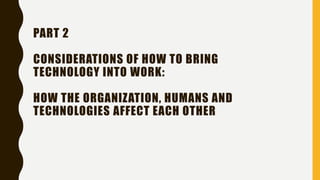 PART 2
CONSIDERATIONS OF HOW TO BRING
TECHNOLOGY INTO WORK:
HOW THE ORGANIZATION, HUMANS AND
TECHNOLOGIES AFFECT EACH OTHER
 