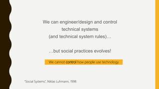 We can engineer/design and control
technical systems
(and technical system rules)…
…but social practices evolves!
We cannot control how people use technology
“Social Systems”, Niklas Luhmann, 1998
 