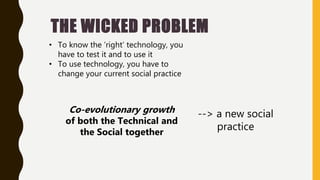 THE WICKED PROBLEM
• To know the ’right’ technology, you
have to test it and to use it
• To use technology, you have to
change your current social practice
--> a new social
practice
Co-evolutionary growth
of both the Technical and
the Social together
 