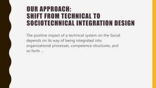 OUR APPROACH:
SHIFT FROM TECHNICAL TO
SOCIOTECHNICAL INTEGRATION DESIGN
The positive impact of a technical system on the Social
depends on its way of being integrated into
organizational processes, competence structures, and
so forth …
 