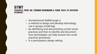 STWT
FOUNDER: PROF. DR. THOMAS HERRMANN & TEAM, UNIV. OF BOCHUM,
GERMANY
• Sociotechnical Walkthrough is
• a method to design and develop technology
use in groups (small-big)
• by identifying and documenting current social
practices and then to identify and document
how technologies can help toward new social
practices (processes)
• in a participatory design setting.
 