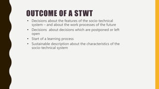 OUTCOME OF A STWT
• Decisions about the features of the socio-technical
system – and about the work processes of the future
• Decisions about decisions which are postponed or left
open
• Start of a learning process
• Sustainable description about the characteristics of the
socio-technical system
 