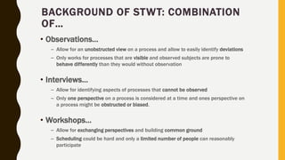 BACKGROUND OF STWT: COMBINATION
OF…
• Observations…
– Allow for an unobstructed view on a process and allow to easily identify deviations
– Only works for processes that are visible and observed subjects are prone to
behave differently than they would without observation
• Interviews…
– Allow for identifying aspects of processes that cannot be observed
– Only one perspective on a process is considered at a time and ones perspective on
a process might be obstructed or biased.
• Workshops…
– Allow for exchanging perspectives and building common ground
– Scheduling could be hard and only a limited number of people can reasonably
participate
 