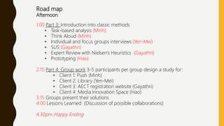 Road map
Afternoon
1.00 Part 3: Introduction into classic methods
• Task-based analysis (Minh)
• Think Aloud (Minh)
• Individual and focus groups interviews (Yen-Mei)
• SUS (Gayathri)
• Expert Review with Nielsen’s Heuristics (Gayathri)
• Prototyping (Hao)
2.15 Part 4: Group work 3-5 participants per group design a study for:
• Client 1: Push (Minh)
• Client 2: Library (Yen-Mei)
• Client 3: AECT registration website (Gayathri)
• Client 4: Media Innovation Space (Hao)
3.15 Groups present their solutions
4.00 Lessons Learned (Discussion of possible collaborations)
4.30pm Happy Ending
 