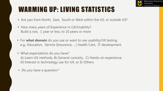 WARMING UP: LIVING STATISTICS
• Are you from North, East, South or West within the US, or outside US?
• How many years of Experience in UX/Usability?
Build a row, 1 year or less, to 10 years or more
• For what domain do you use or want to use usability/UX testing
e.g., Education, Service (Insurance, …) Health Care, IT development
• What expectations do you have?
A) Learn UX methods, B) General curiosity, C) Hands-on experience,
D) Interest in technology use for UX, or E) Others
• Do you have a question?
 