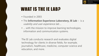 WHAT IS THE IE LAB?
• Founded in 2003
• The Information Experience Laboratory, IE Lab – is a
usability and user experience lab …
• … with the mission to improve learning technologies,
information and communication systems.
The IE Lab conducts research and evaluates digital
technology for clients in diverse fields, for example,
journalism, healthcare, medicine, computer science and
education, and more.
 