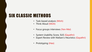 SIX CLASSIC METHODS
• Task-based analysis (Minh)
• Think Aloud (Minh)
• Focus groups interviews (Yen-Mei)
• System Usability Score, SUS (Gayathri)
• Expert Review with Nielsen’s Heuristics (Gayathri)
• Prototyping (Hao)
 