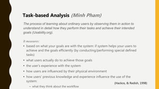 The process of learning about ordinary users by observing them in action to
understand in detail how they perform their tasks and achieve their intended
goals (Usability.org).
It measures:
• based on what your goals are with the system: if system helps your users to
achieve and the goals efficiently (by conducting/performing special defined
tasks)
• what users actually do to achieve those goals
• the user’s experience with the system
• how users are influenced by their physical environment
• how users’ previous knowledge and experience influence the use of the
system:
– what they think about the workflow
Task-based Analysis (Minh Pham)
(Hackos, & Redish, 1998)
 