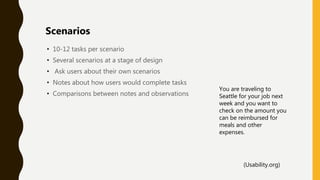• 10-12 tasks per scenario
• Several scenarios at a stage of design
• Ask users about their own scenarios
• Notes about how users would complete tasks
• Comparisons between notes and observations
Scenarios
You are traveling to
Seattle for your job next
week and you want to
check on the amount you
can be reimbursed for
meals and other
expenses.
(Usability.org)
 