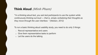 “In a thinking aloud test, you ask test participants to use the system while
continuously thinking out loud — that is, simply verbalizing their thoughts as
they move through the user interface. “ (Nielsen, 2012)
To run a basic thinking aloud usability study, you need to do only 3 things:
1. Recruit representative end users
2. Give them representative tasks to perform
3. Let the users do the talking
Think Aloud (Minh Pham)
 