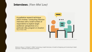A qualitative research technique
which involves “conducting intensive
interviews with a small number of
respondents to explore target
audiences’ perspectives on a
particular idea, program or situation
(Boyce & Neale, 2006) .
Reference: Boyce, C. & Neale, P. (2006) “Conducting in-depth Interviews: A Guide for Designing and Conducting In-Depth
Interviews”, Pathfinder International Tool Series
Resource: http://thegolfclub.info/6a6f62/job-interview-icon.html
Interviews (Yen-Mei Lee)
 