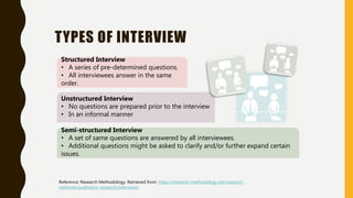 TYPES OF INTERVIEW
Reference: Research Methodology. Retrieved from: https://research-methodology.net/research-
methods/qualitative-research/interviews/
Structured Interview
• A series of pre-determined questions.
• All interviewees answer in the same
order.
Unstructured Interview
• No questions are prepared prior to the interview
• In an informal manner
Semi-structured Interview
• A set of same questions are answered by all interviewees.
• Additional questions might be asked to clarify and/or further expand certain
issues.
 