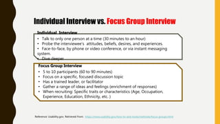 Individual Interview
• Talk to only one person at a time (30 minutes to an hour)
• Probe the interviewee’s attitudes, beliefs, desires, and experiences.
• Face-to-face, by phone or video conference, or via instant messaging
system.
• Dive deeper
Focus Group Interview
• 5 to 10 participants (60 to 90 minutes)
• Focus on a specific, focused discussion topic
• Has a trained leader, or facilitator
• Gather a range of ideas and feelings (enrichment of responses)
• When recruiting: Specific traits or characteristics (Age, Occupation,
Experience, Education, Ethnicity, etc. )
Reference: Usability.gov. Retrieved from: https://www.usability.gov/how-to-and-tools/methods/focus-groups.html
Individual Interview vs. Focus Group Interview
 