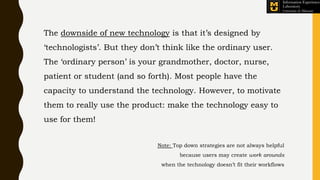 The downside of new technology is that it’s designed by
‘technologists’. But they don’t think like the ordinary user.
The ‘ordinary person’ is your grandmother, doctor, nurse,
patient or student (and so forth). Most people have the
capacity to understand the technology. However, to motivate
them to really use the product: make the technology easy to
use for them!
Note: Top down strategies are not always helpful
because users may create work arounds
when the technology doesn’t fit their workflows
 