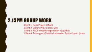 2.15PM GROUP WORK
Client 1: Push Project (Minh)
Client 2: Library Project (Yen-Mei)
Client 3: AECT website/registration (Gayathri)
Cilent 4: Prototype of Media Innovation Space Project (Hao)
 