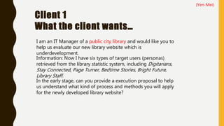 Client 1
What the client wants…
I am an IT Manager of a public city library and would like you to
help us evaluate our new library website which is
underdevelopment.
In the early stage, can you provide a execution proposal to help
us understand what kind of process and methods you will apply
for the newly developed library website?
Information: Now I have six types of target users (personas)
retrieved from the library statistic system, including Digitarians,
Stay Connected, Page Turner, Bedtime Stories, Bright Future,
Library Staff.
(Yen-Mei)
 