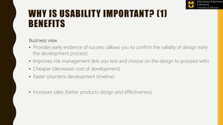 WHY IS USABILITY IMPORTANT? (1)
BENEFITS
Business view
• Provides early evidence of success (allows you to confirm the validity of design early
the development process)
• Improves risk management (lets you test and choose on the design to proceed with)
• Cheaper (decreases cost of development)
• Faster (shortens development timeline)
• Increases sales (better products design and effectiveness)
 