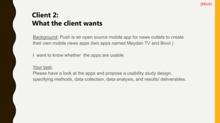 Background: Push is an open source mobile app for news outlets to create
their own mobile news apps (two apps named Meydan TV and Bivol )
I want to know whether the apps are usable.
Your task:
Please have a look at the apps and propose a usability study design,
specifying methods, data collection, data analysis, and results/ deliverables.
Client 2:
What the client wants
(Minh)
 