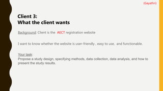 Background: Client is the AECT registration website
I want to know whether the website is user-friendly , easy to use, and functionable.
Your task:
Propose a study design, specifying methods, data collection, data analysis, and how to
present the study results.
Client 3:
What the client wants
(Gayathri)
 