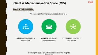BACKGROUND:
Copyright 2017 Dr. Michelle Ferrier All Rights
SUPPORT TO START A
COMPANY
MENTOR STUDENT
ENTREPRENEURS
TO EXPAND STUDENTS’
NETWORK
An online platform for journalist students to ...
Client 4: Media Innovation Space (MIS)
(Hao)
 