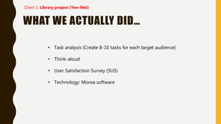 WHAT WE ACTUALLY DID…
• Task analysis (Create 8-10 tasks for each target audience)
• Think-aloud
• User Satisfaction Survey (SUS)
• Technology: Morea software
Client 1: Library project (Yen-Mei)
 