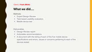 Methods
• Expert Design Review
• Task based usability evaluation.
• Mobile device test
Deliverables
• Design Review report
• Actionable recommendations
• A document with the listing of each of the five mobile device
specifications and errors, issues or concerns pertaining to each of the
devices tested
What we did….
Client 2: Push (Minh)
 