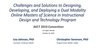 Challenges and Solutions to Designing,
Developing, and Deploying a Dual Modality
Online Masters of Science in Instructional
Design and Technology Program
AECT 2019 Convention
Las Vegas, Nevada
October 23, 2019
Lisa Johnson, PhD Christopher Sorensen, PhD
Associate Professor, MSIDT Program Chair, MSIDT | BAID
 