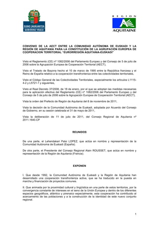 CONVENIO DE LA AECT ENTRE LA COMUNIDAD AUTÓNOMA DE EUSKADI Y LA
REGIÓN DE AQUITANIA PARA LA CONSTITUCIÓN DE LA AGRUPACIÓN EUROPEA DE
COOPERACION TERRITORIAL “EURORREGIÓN AQUITANIA-EUSKADI”


Visto el Reglamento (CE) nº 1082/2006 del Parlamento Europeo y del Consejo de 5 de julio de
2006 sobre la Agrupación Europea de Cooperación Territorial (AECT),

Visto el Tratado de Bayona hecho el 10 de marzo de 1995 entre la República francesa y el
Reino de España relativo a la cooperación transfronteriza entre las colectividades territoriales,

Visto el Código General de las Colectividades Territoriales, especialmente los artículos L1115-
4-2 y L5721-1 y siguientes,

Visto el Real Decreto 37/2008, de 18 de enero, por el que se adoptan las medidas necesarias
para la aplicación efectiva del Reglamento (CE) nº 1082/2006 del Parlamento Europeo y del
Consejo de 5 de julio de 2006 sobre la Agrupación Europea de Cooperación Territorial (AECT),

Vista la orden del Prefecto de Región de Aquitania del 8 de noviembre de 2011,

Vista la decisión de la Comunidad Autónoma de Euskadi, adoptada por Acuerdo del Consejo
de Gobierno, en su sesión celebrada el 31 de mayo de 2011,

Vista la deliberación de 11 de julio de 2011, del Consejo Regional de Aquitania nº
2011.1640.CP



                                          REUNIDOS


De una parte, el Lehendakari Patxi LOPEZ, que actúa en nombre y representación de la
Comunidad Autónoma de Euskadi (España).

De otra parte, el Presidente del Consejo Regional Alain ROUSSET, que actúa en nombre y
representación de la Región de Aquitania (Francia).



                                           EXPONEN


I. Que desde 1992, la Comunidad Autónoma de Euskadi y la Región de Aquitania han
desarrollado una cooperación transfronteriza activa, que se ha traducido en la puesta en
marcha y financiación de proyectos comunes.

II. Que animada por la proximidad cultural y lingüística en una parte de estos territorios, por la
convergencia constante de intereses en el seno de la Unión Europea y dentro de los diferentes
espacios geográficos, atlántico y pirenaico especialmente, esta cooperación ha contribuido al
acercamiento de las poblaciones y a la construcción de la identidad de este nuevo conjunto
regional.




                                                                                                1
 