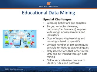 © 2016 Boise State University 27
Educational Data Mining
Special Challenges
• Learning behaviors are complex
• Target variables (learning
outcomes/performance) require
wide range of assessments and
indicators
• Goal of improving teaching and
learning is hard to quantify
• Limited number of DM techniques
suitable to meet educational goals
• Only interactions that occur in the
LMS can be tracked through data
mining
• Still a very intensive process to
identify rules and patterns
 