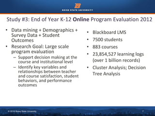 © 2016 Boise State University 7
• Data mining + Demographics +
Survey Data + Student
Outcomes
• Research Goal: Large scale
program evaluation
– Support decision making at the
course and institutional level
– Identify key variables and
relationships between teacher
and course satisfaction, student
behaviors, and performance
outcomes
Study #3: End of Year K-12 Online Program Evaluation 2012
• Blackboard LMS
• 7500 students
• 883 courses
• 23,854,527 learning logs
(over 1 billion records)
• Cluster Analysis; Decision
Tree Analysis
 