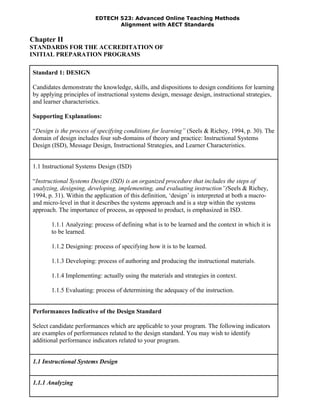 EDTECH 523: Advanced Online Teaching Methods
Alignment with AECT Standards
Chapter II
STANDARDS FOR THE ACCREDITATION OF
INITIAL PREPARATION PROGRAMS
Standard 1: DESIGN
Candidates demonstrate the knowledge, skills, and dispositions to design conditions for learning
by applying principles of instructional systems design, message design, instructional strategies,
and learner characteristics.
Supporting Explanations:
“Design is the process of specifying conditions for learning” (Seels & Richey, 1994, p. 30). The
domain of design includes four sub-domains of theory and practice: Instructional Systems
Design (ISD), Message Design, Instructional Strategies, and Learner Characteristics.
1.1 Instructional Systems Design (ISD)
“Instructional Systems Design (ISD) is an organized procedure that includes the steps of
analyzing, designing, developing, implementing, and evaluating instruction”(Seels & Richey,
1994, p. 31). Within the application of this definition, ‘design’ is interpreted at both a macro-
and micro-level in that it describes the systems approach and is a step within the systems
approach. The importance of process, as opposed to product, is emphasized in ISD.
1.1.1 Analyzing: process of defining what is to be learned and the context in which it is
to be learned.
1.1.2 Designing: process of specifying how it is to be learned.
1.1.3 Developing: process of authoring and producing the instructional materials.
1.1.4 Implementing: actually using the materials and strategies in context.
1.1.5 Evaluating: process of determining the adequacy of the instruction.
Performances Indicative of the Design Standard
Select candidate performances which are applicable to your program. The following indicators
are examples of performances related to the design standard. You may wish to identify
additional performance indicators related to your program.
1.1 Instructional Systems Design
1.1.1 Analyzing
 