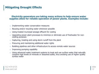 512-474-6725
www.aect.net
Mitigating Drought Effects
slide
12
Electricity generators are taking many actions to help ensure water
supplies allow for reliable operation of power plants. Examples include:
o Implementing water conservation measures
o Reusing and/or recycling water whenever possible
o Using treated municipal sewage effluent for cooling
o Upgrading power plant processes to minimize or eliminate use of freshwater for non-
cooling purposes
o Capturing, treating and using storm runoff from the plant
o Procuring and maintaining additional water rights
o Building pipelines and other infrastructure to access remote water sources
o Improving pumping capability
o Using advanced water treatment systems to treat and use surface water that naturally
contains high levels of minerals or dissolved solids, thus avoiding use of higher quality
surface water
 