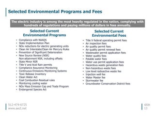 512-474-6725
www.aect.net
Selected Environmental Programs and Fees
slide
13
The electric industry is among the most heavily regulated in the nation, complying with
hundreds of regulations and paying millions of dollars in fees annually.
Selected Current
Environmental Programs
• Compliance with NAAQS
• State Implementation Plan
• NOx reductions for electric generating units
• Clean Air Interstate/Clean Air Mercury Rules
• Prevention of Significant Deterioration
• New Source Review (NSR)
Non-attainment NSR, including offsets
• State Minor NSR
• Title V and Acid Rain permits
• Compliance Assurance Monitoring
• Continuous Emissions Monitoring Systems
• Toxic Release Inventory
• Clean Water Act
• Coal Combustion Residual rules
• Monitoring cooling water
• NOx Mass Emission Cap and Trade Program
• Endangered Species Act
Selected Current
Environmental Fees
• Title V federal operating permit fees
• Air inspection fees
• Air quality permit fees
• Air quality permit renewal fees
• Wastewater permit application fees
• Water quality fees
• Potable water fees
• Water use permit application fees
• Hazardous waste generation fees
• Non-hazardous waste fees
• Low level radioactive waste fee
• Injection well fee
• Water Master fee
• Stormwater fee
• Groundwater Conservation District fees
 