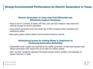512-474-6725
www.aect.net
Strong Environmental Performance by Electric Generators in Texas
slide
04
Electric Generators in Texas Use Fuel Efficiently and
Effectively Capture Emissions
– Texas is one of a minority of states with NOx, SO2 and CO2 emissions rates below the
national average for electric generation
– Texas electric generators have the lowest rate of NOx emissions when compared with
neighboring states
– New power plants include modern environmental emissions controls.
Maintaining Access to Cooling Water is Important to
Continued Generation Reliability
– Dependable water supplies are essential to the reliable generation of electricity because most
electric generation units require the use of water for system cooling.
– AECT member companies represent the largest private owners, builders, and operators of
private reservoirs in Texas.
 