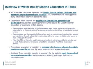 512-474-6725
www.aect.net
Overview of Water Use by Electric Generators in Texas
slide
08
• AECT member companies represent the largest private owners, builders, and
operators of private reservoirs in Texas. AECT members have also supported
many other major reservoirs across the state.
• Dependable water supplies are essential to the reliable generation of
electricity because most electric generation units require the use of water for
production of steam and system cooling.
– Water supply is generally in the form of adjudicated water rights, contracts and/or permits
obtained prior to the construction of an electric generation unit and held for substantial periods
of time.
– Water supplies, and the associated infrastructure (such as reservoirs and pipelines) are secured
and maintained through substantial investments at a level to ensure a reliable water source to
meet a “drought of record.”
– More than 95% of the water used in electric generation is not consumed, but is recycled and
re-used. Water consumed for electric generation is only about 4% of total Texas water
demand.
• The reliable generation of electricity is necessary for homes, schools, hospitals,
businesses and farms, and for water treatment and sewage treatment.
• A reliable Texas electricity industry is necessary for the state to meet the needs of
our growing population and the new and growing businesses that fuel our
state’s economy.
 