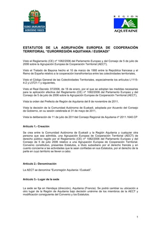 ESTATUTOS DE LA AGRUPACIÓN EUROPEA DE COOPERACIÓN
TERRITORIAL “EURORREGIÓN AQUITANIA / EUSKADI”

Visto el Reglamento (CE) nº 1082/2006 del Parlamento Europeo y del Consejo de 5 de julio de
2006 sobre la Agrupación Europea de Cooperación Territorial (AECT),

Visto el Tratado de Bayona hecho el 10 de marzo de 1995 entre la República francesa y el
Reino de España relativo a la cooperación transfronteriza entre las colectividades territoriales,

Visto el Código General de las Colectividades Territoriales, especialmente los artículos L1115-
4-2 y L5721-1 y siguientes,

Visto el Real Decreto 37/2008, de 18 de enero, por el que se adoptan las medidas necesarias
para la aplicación efectiva del Reglamento (CE) nº 1082/2006 del Parlamento Europeo y del
Consejo de 5 de julio de 2006 sobre la Agrupación Europea de Cooperación Territorial (AECT),

Vista la orden del Prefecto de Región de Aquitania del 8 de noviembre de 2011,

Vista la decisión de la Comunidad Autónoma de Euskadi, adoptada por Acuerdo del Consejo
de Gobierno, en su sesión celebrada el 31 de mayo de 2011,

Vista la deliberación de 11 de julio de 2011del Consejo Regional de Aquitania nº 2011.1640.CP


Artículo 1.- Creación

Se crea entre la Comunidad Autónoma de Euskadi y la Región Aquitania y cualquier otra
persona que sea admitida, una Agrupación Europea de Cooperación Territorial (AECT) de
derecho público regido por el Reglamento (CE) nº 1082/2006 del Parlamento Europeo y del
Consejo de 5 de julio 2006 relativo a una Agrupación Europea de Cooperación Territorial,
Convenio constitutivo, presentes Estatutos, a título subsidiario por el derecho francés y en
cuanto concierne a las actividades que le sean confiadas en sus Estatutos, por el derecho de la
parte en cuyo territorio se lleven a cabo.



Artículo 2.- Denominación

La AECT se denomina “Eurorregión Aquitania / Euskadi”.


Artículo 3.- Lugar de la sede


La sede se fija en Hendaya (dirección), Aquitania (Francia). Se podrá cambiar su ubicación a
otro lugar de la Región de Aquitania bajo decisión unánime de los miembros de la AECT y
modificación consiguiente del Convenio y los Estatutos.




                                                                                               1
 