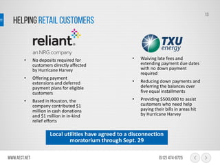 HelpingRetail Customers
www.aect.net (512) 474-6725
13
• No deposits required for
customers directly affected
by Hurricane Harvey
• Offering payment
extensions and deferred
payment plans for eligible
customers
• Based in Houston, the
company contributed $1
million in cash donations
and $1 million in in-kind
relief efforts
• Waiving late fees and
extending payment due dates
with no down payment
required
• Reducing down payments and
deferring the balances over
five equal installments
• Providing $500,000 to assist
customers who need help
paying their bills in areas hit
by Hurricane Harvey
Local utilities have agreed to a disconnection
moratorium through Sept. 29
 