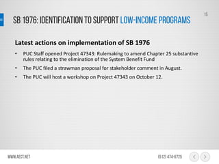 SB 1976: Identificationto support Low-IncomePrograms
www.aect.net (512) 474-6725
15
Latest actions on implementation of SB 1976
• PUC Staff opened Project 47343: Rulemaking to amend Chapter 25 substantive
rules relating to the elimination of the System Benefit Fund
• The PUC filed a strawman proposal for stakeholder comment in August.
• The PUC will host a workshop on Project 47343 on October 12.
 
