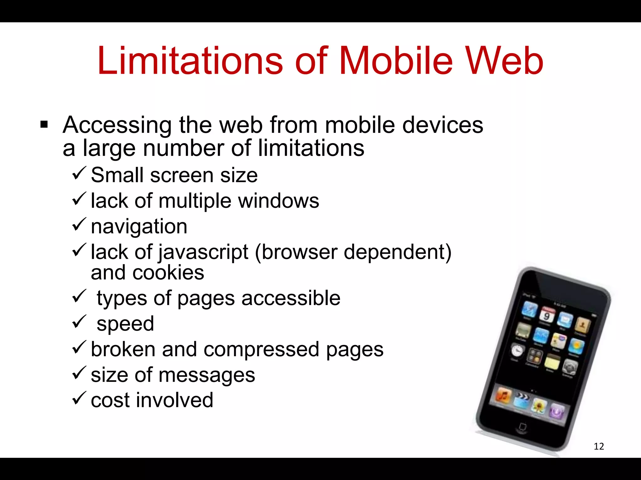 Limitations of Mobile Web
 Accessing the web from mobile devices
a large number of limitations
 Small screen size
 lack of multiple windows
 navigation
 lack of javascript (browser dependent)
and cookies
 types of pages accessible
 speed
 broken and compressed pages
 size of messages
 cost involved
12
 