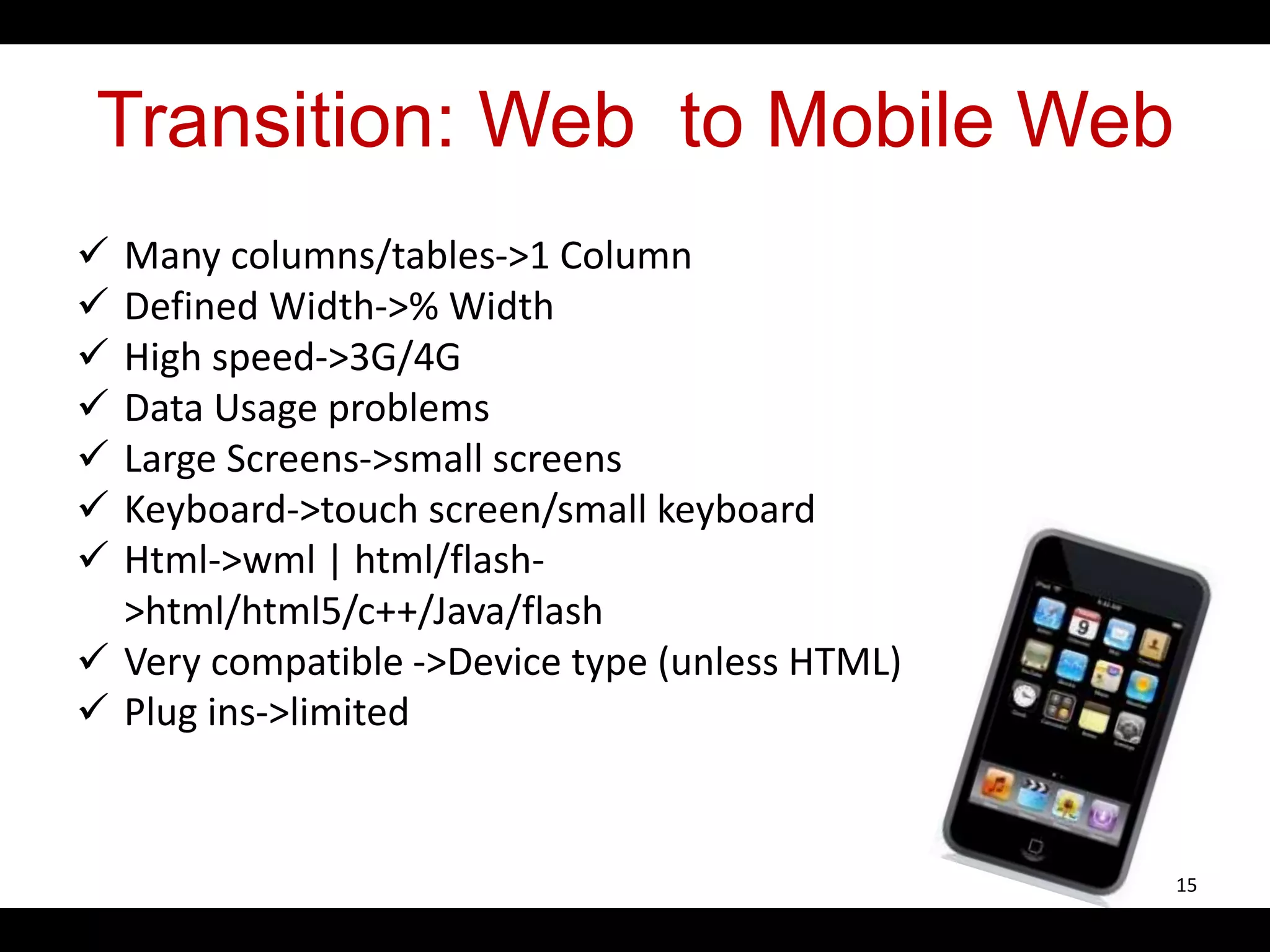 Transition: Web to Mobile Web
 Many columns/tables->1 Column
 Defined Width->% Width
 High speed->3G/4G
 Data Usage problems
 Large Screens->small screens
 Keyboard->touch screen/small keyboard
 Html->wml | html/flash-
>html/html5/c++/Java/flash
 Very compatible ->Device type (unless HTML)
 Plug ins->limited
15
 