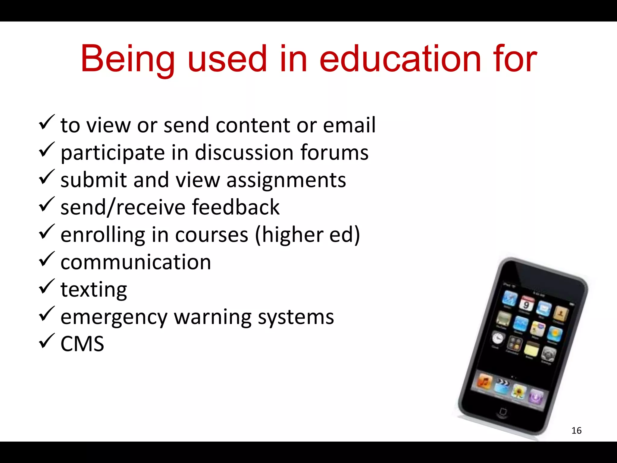 Being used in education for
 to view or send content or email
 participate in discussion forums
 submit and view assignments
 send/receive feedback
 enrolling in courses (higher ed)
 communication
 texting
 emergency warning systems
 CMS
16
 